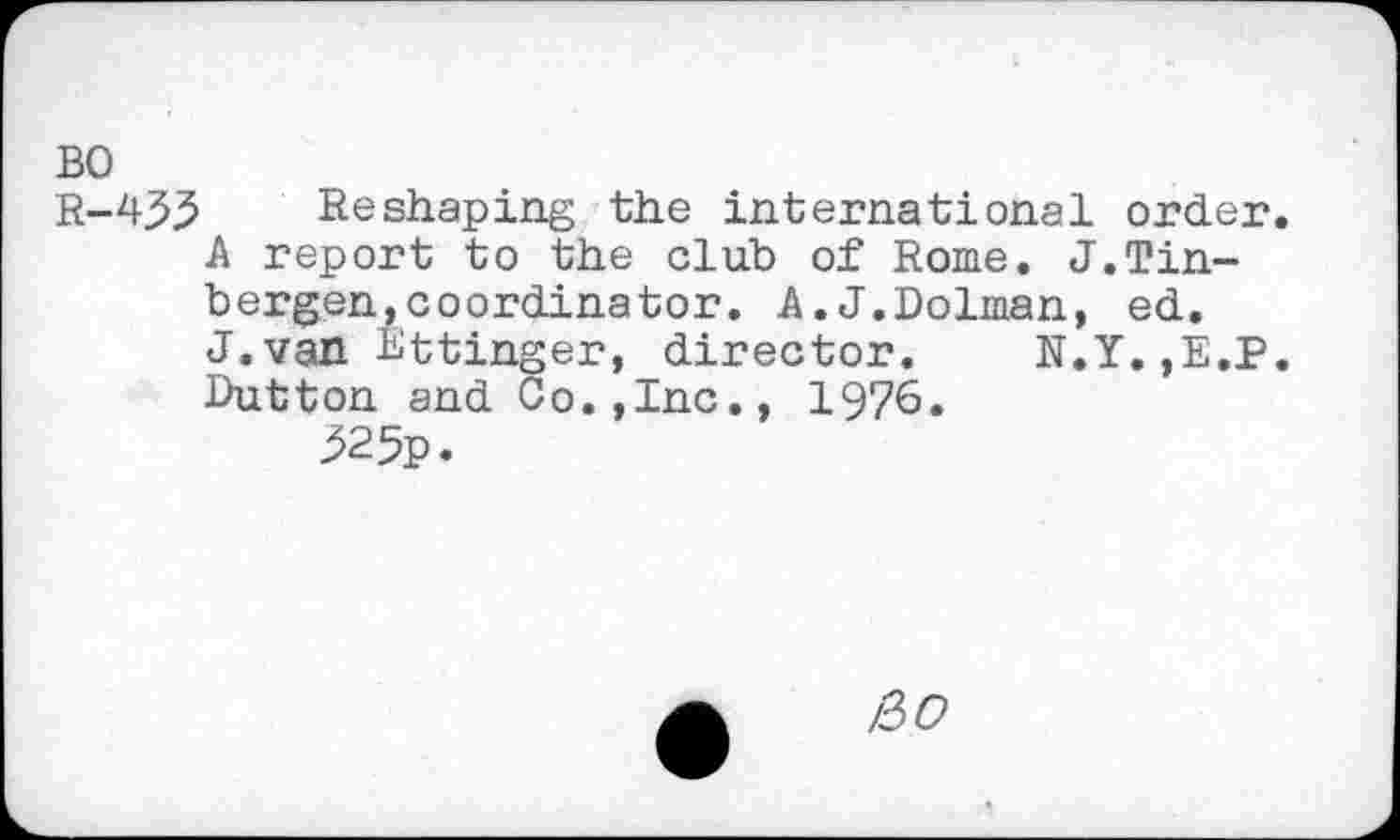 ﻿BO
R-435 Reshaping the international order.
A report to the club of Rome. J.Tinbergen, coordinator. A.J.Dolman, ed.
J.van Ettinger, director. N.Y.,E.P.
Dutton and Co.,Inc., 1976.
325p.
iiO